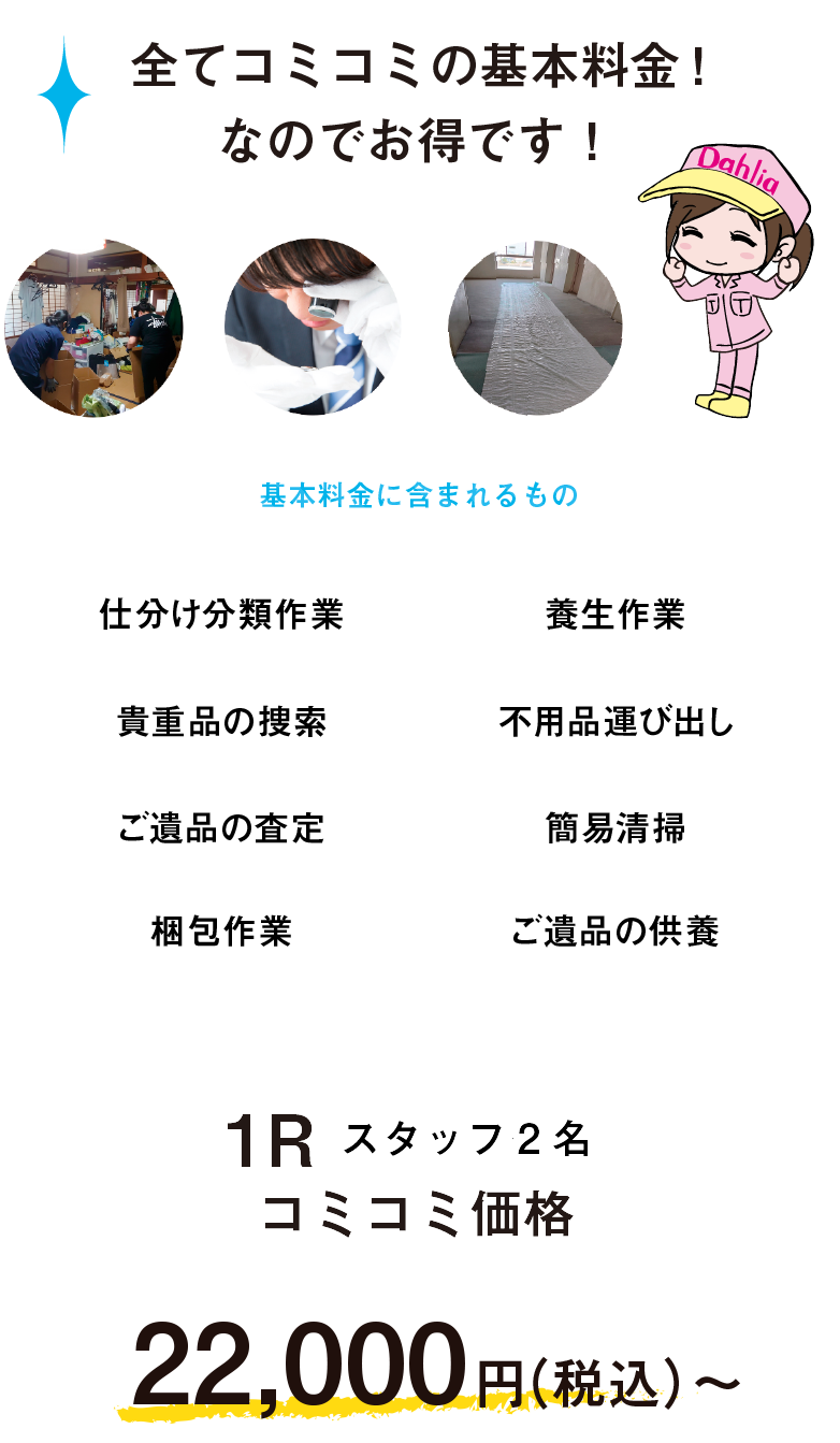 全てコミコミの基本料金！なのでお得です！　基本作業に含まれるもの　仕分け分類作業　養生作業　貴重品の捜索　不要品運び出し　ご遺品の査定　簡易清掃　ご遺品の供養　ワンルーム2名　コミコミ価格22,000円〜